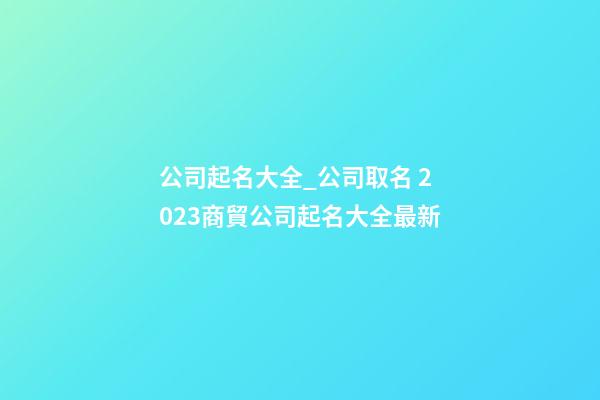 公司起名大全_公司取名 2023商貿公司起名大全最新